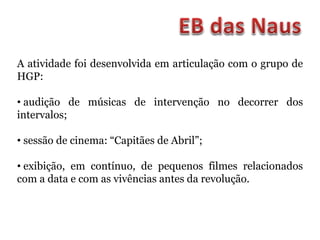 A atividade foi desenvolvida em articulação com o grupo de
HGP:
• audição de músicas de intervenção no decorrer dos
intervalos;
• sessão de cinema: “Capitães de Abril”;
• exibição, em contínuo, de pequenos filmes relacionados
com a data e com as vivências antes da revolução.
 