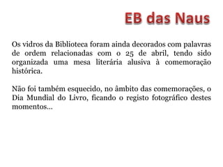 Os vidros da Biblioteca foram ainda decorados com palavras
de ordem relacionadas com o 25 de abril, tendo sido
organizada uma mesa literária alusiva à comemoração
histórica.
Não foi também esquecido, no âmbito das comemorações, o
Dia Mundial do Livro, ficando o registo fotográfico destes
momentos…
 