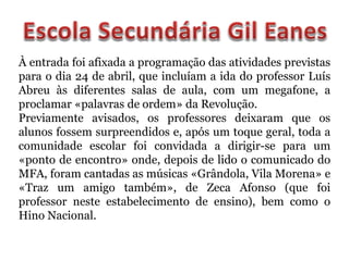À entrada foi afixada a programação das atividades previstas
para o dia 24 de abril, que incluíam a ida do professor Luís
Abreu às diferentes salas de aula, com um megafone, a
proclamar «palavras de ordem» da Revolução.
Previamente avisados, os professores deixaram que os
alunos fossem surpreendidos e, após um toque geral, toda a
comunidade escolar foi convidada a dirigir-se para um
«ponto de encontro» onde, depois de lido o comunicado do
MFA, foram cantadas as músicas «Grândola, Vila Morena» e
«Traz um amigo também», de Zeca Afonso (que foi
professor neste estabelecimento de ensino), bem como o
Hino Nacional.
 
