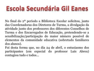 No final do 2º período a Biblioteca Escolar solicitou, junto
das Coordenadoras dos Diretores de Turma, a divulgação da
atividade junto dos professores dos diferentes Conselhos de
Turma e dos Encarregados de Educação, pretendendo-se a
sensibilização/participação do maior número possível de
elementos da comunidade educativa (sobretudo familiares
dos alunos).
Foi desta forma que, no dia 24 de abril, o entusiasmo dos
participantes (em especial do professor Luís Abreu)
contagiou tudo e todos…
 