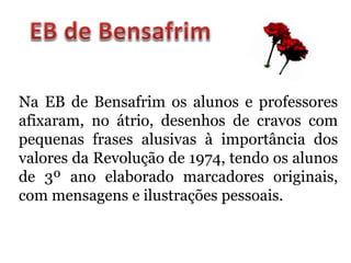 Na EB de Bensafrim os alunos e professores
afixaram, no átrio, desenhos de cravos com
pequenas frases alusivas à importância dos
valores da Revolução de 1974, tendo os alunos
de 3º ano elaborado marcadores originais,
com mensagens e ilustrações pessoais.
 