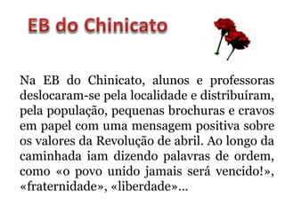 Na EB do Chinicato, alunos e professoras
deslocaram-se pela localidade e distribuíram,
pela população, pequenas brochuras e cravos
em papel com uma mensagem positiva sobre
os valores da Revolução de abril. Ao longo da
caminhada iam dizendo palavras de ordem,
como «o povo unido jamais será vencido!»,
«fraternidade», «liberdade»…
 