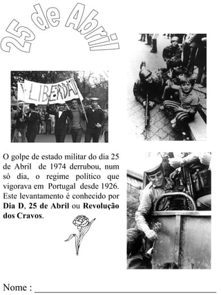 Nome : _____________________________________
O golpe de estado militar do dia 25
de Abril de 1974 derrubou, num
só dia, o regime político que
vigorava em Portugal desde 1926.
Este levantamento é conhecido por
Dia D, 25 de Abril ou Revolução
dos Cravos.
 
