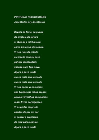 PORTUGAL RESSUSCITADO
José Carlos Ary dos Santos
Depois da fome, da guerra
da prisão e da tortura
vi abrir-se a minha terra
como um cravo de ternura.
Vi nas ruas da cidade
o coração do meu povo
gaivota da liberdade
voando num Tejo novo.
Agora o povo unido
nunca mais será vencido
nunca mais será vencido
Vi nas bocas vi nos olhos
nos braços nas mãos acesas
cravos vermelhos aos molhos
rosas livres portuguesas.
Vi as portas da prisão
abertas de par em par
vi passar a procissão
do meu país a cantar.
Agora o povo unido
 
