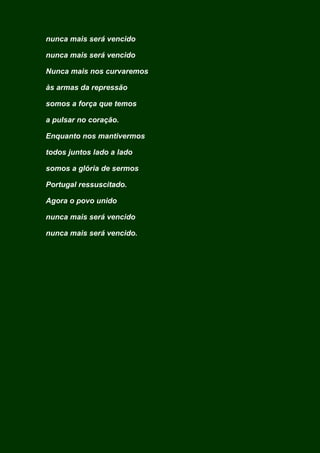 nunca mais será vencido
nunca mais será vencido
Nunca mais nos curvaremos
às armas da repressão
somos a força que temos
a pulsar no coração.
Enquanto nos mantivermos
todos juntos lado a lado
somos a glória de sermos
Portugal ressuscitado.
Agora o povo unido
nunca mais será vencido
nunca mais será vencido.
 