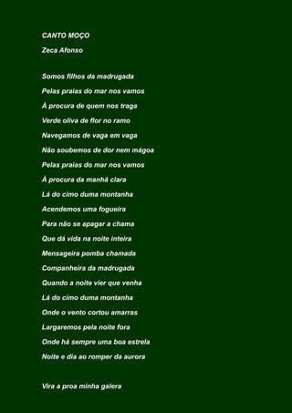 CANTO MOÇO
Zeca Afonso
Somos filhos da madrugada
Pelas praias do mar nos vamos
À procura de quem nos traga
Verde oliva de flor no ramo
Navegamos de vaga em vaga
Não soubemos de dor nem mágoa
Pelas praias do mar nos vamos
À procura da manhã clara
Lá do cimo duma montanha
Acendemos uma fogueira
Para não se apagar a chama
Que dá vida na noite inteira
Mensageira pomba chamada
Companheira da madrugada
Quando a noite vier que venha
Lá do cimo duma montanha
Onde o vento cortou amarras
Largaremos pela noite fora
Onde há sempre uma boa estrela
Noite e dia ao romper da aurora
Vira a proa minha galera
 