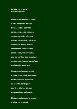 PEDRA FILOSOFAL
António Gedeão
Eles não sabem que o sonho
é uma constante da vida
tão concreta e definida
como outra coisa qualquer
como esta pedra cinzenta
em que me sento e descanso
como este ribeiro manso
em serenos sobressaltos
como estes pinheiros altos
que em verde e oiro se agitam
como estas árvores que gritam
em bebedeiras de azul.
Eles não sabem que sonho
é vinho, é espuma, é fermento
bichinho alacre e sedento
de focinho pontiagudo
que fuça através de tudo
em perpétuo movimento.
Eles não sabem que o sonho
é tela é cor é pincel
 