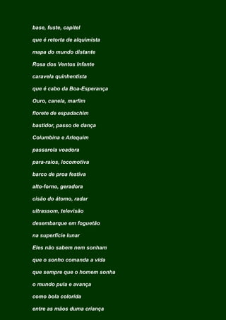 base, fuste, capitel
que é retorta de alquimista
mapa do mundo distante
Rosa dos Ventos Infante
caravela quinhentista
que é cabo da Boa-Esperança
Ouro, canela, marfim
florete de espadachim
bastidor, passo de dança
Columbina e Arlequim
passarola voadora
para-raios, locomotiva
barco de proa festiva
alto-forno, geradora
cisão do átomo, radar
ultrassom, televisão
desembarque em foguetão
na superfície lunar
Eles não sabem nem sonham
que o sonho comanda a vida
que sempre que o homem sonha
o mundo pula e avança
como bola colorida
entre as mãos duma criança
 