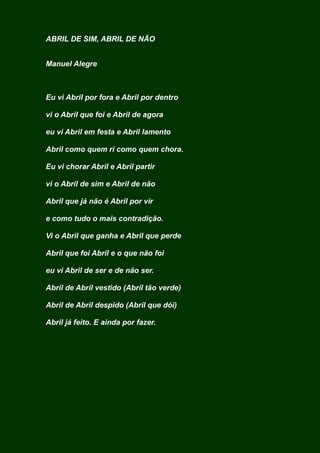 ABRIL DE SIM, ABRIL DE NÃO
Manuel Alegre
Eu vi Abril por fora e Abril por dentro
vi o Abril que foi e Abril de agora
eu vi Abril em festa e Abril lamento
Abril como quem ri como quem chora.
Eu vi chorar Abril e Abril partir
vi o Abril de sim e Abril de não
Abril que já não é Abril por vir
e como tudo o mais contradição.
Vi o Abril que ganha e Abril que perde
Abril que foi Abril e o que não foi
eu vi Abril de ser e de não ser.
Abril de Abril vestido (Abril tão verde)
Abril de Abril despido (Abril que dói)
Abril já feito. E ainda por fazer.
 