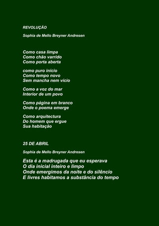 REVOLUÇÃO
Sophia de Mello Breyner Andresen
Como casa limpa
Como chão varrido
Como porta aberta
como puro início
Como tempo novo
Sem mancha nem vício
Como a voz do mar
Interior de um povo
Como página em branco
Onde o poema emerge
Como arquitectura
Do homem que ergue
Sua habitação
25 DE ABRIL
Sophia de Mello Breyner Andresen
Esta é a madrugada que eu esperava
O dia inicial inteiro e limpo
Onde emergimos da noite e do silêncio
E livres habitamos a substância do tempo
 