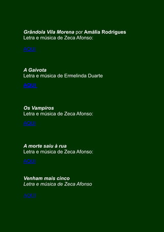 Grândola Vila Morena por Amália Rodrigues
Letra e música de Zeca Afonso:
AQUI
A Gaivota
Letra e música de Ermelinda Duarte
AQUI
Os Vampiros
Letra e música de Zeca Afonso:
AQUI
A morte saiu à rua
Letra e música de Zeca Afonso:
AQUI
Venham mais cinco
Letra e música de Zeca Afonso
AQUI
 