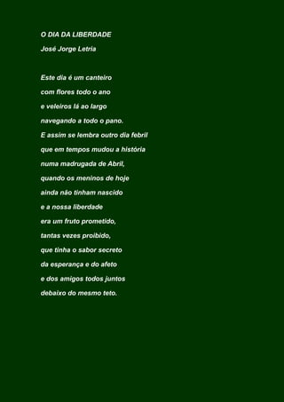 O DIA DA LIBERDADE
José Jorge Letria
Este dia é um canteiro
com flores todo o ano
e veleiros lá ao largo
navegando a todo o pano.
E assim se lembra outro dia febril
que em tempos mudou a história
numa madrugada de Abril,
quando os meninos de hoje
ainda não tinham nascido
e a nossa liberdade
era um fruto prometido,
tantas vezes proibido,
que tinha o sabor secreto
da esperança e do afeto
e dos amigos todos juntos
debaixo do mesmo teto.
 