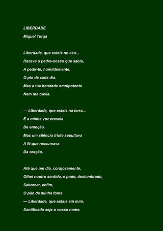 LIBERDADE
Miguel Torga
Liberdade, que estais no céu...
Rezava o padre-nosso que sabia,
A pedir-te, humildemente,
O pio de cada dia.
Mas a tua bondade omnipotente
Nem me ouvia.
— Liberdade, que estais na terra...
E a minha voz crescia
De emoção.
Mas um silêncio triste sepultava
A fé que ressumava
Da oração.
Até que um dia, corajosamente,
Olhei noutro sentido, e pude, deslumbrado,
Saborear, enfim,
O pão da minha fome.
— Liberdade, que estais em mim,
Santificado seja o vosso nome.
 