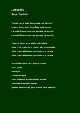 LIBERDADE
Sérgio Godinho
Viemos com o peso do passado e da semente
esperar tantos anos torna tudo mais urgente
e a sede de uma espera só se ataca na torrente
e a sede de uma espera só se ataca na torrente
Vivemos tantos anos a falar pela calada
só se pode querer tudo quanto não se teve nada
só se quer a vida cheia quem teve vida parada
só se quer a vida cheia quem teve vida parada
Só há liberdade a sério quando houver
a paz o pão
habitação
saúde educação
só há liberdade a sério quando houver
liberdade de mudar e decidir
quando pertencer ao povo o que o povo produzir.
 