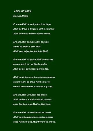 ABRIL DE ABRIL
Manuel Alegre
Era um Abril de amigo Abril de trigo
Abril de trevo e trégua e vinho e húmus
Abril de novos ritmos novos rumos.
Era um Abril comigo Abril contigo
ainda só ardor e sem ardil
Abril sem adjectivo Abril de Abril.
Era um Abril na praça Abril de massas
era um Abril na rua Abril a rodos
Abril de sol que nasce para todos.
Abril de vinho e sonho em nossas taças
era um Abril de clava Abril em acto
em mil novecentos e setenta e quatro.
Era um Abril viril Abril tão bravo
Abril de boca a abrir-se Abril palavra
esse Abril em que Abril se libertava.
Era um Abril de clava Abril de cravo
Abril de mão na mão e sem fantasmas
esse Abril em que Abril floriu nas armas.
 
