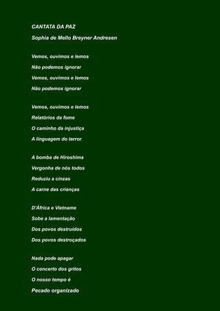CANTATA DA PAZ
Sophia de Mello Breyner Andresen
Vemos, ouvimos e lemos
Não podemos ignorar
Vemos, ouvimos e lemos
Não podemos ignorar
Vemos, ouvimos e lemos
Relatórios da fome
O caminho da injustiça
A linguagem do terror
A bomba de Hiroshima
Vergonha de nós todos
Reduziu a cinzas
A carne das crianças
D'África e Vietname
Sobe a lamentação
Dos povos destruídos
Dos povos destroçados
Nada pode apagar
O concerto dos gritos
O nosso tempo é
Pecado organizado
 
