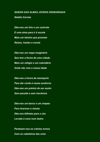 QUEIXA DAS ALMAS JOVENS CENSURADAS
Natália Correia
Dão-nos um lírio e um canivete
E uma alma para ir à escola
Mais um letreiro que promete
Raízes, hastes e corola
Dão-nos um mapa imaginário
Que tem a forma de uma cidade
Mais um relógio e um calendário
Onde não vem a nossa idade
Dão-nos a honra de manequim
Para dar corda à nossa ausência.
Dão-nos um prémio de ser assim
Sem pecado e sem inocência
Dão-nos um barco e um chapéu
Para tirarmos o retrato
Dão-nos bilhetes para o céu
Levado à cena num teatro
Penteiam-nos os crânios ermos
Com as cabeleiras das avós
 