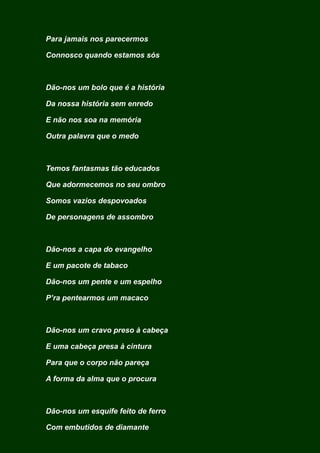 Para jamais nos parecermos
Connosco quando estamos sós
Dão-nos um bolo que é a história
Da nossa história sem enredo
E não nos soa na memória
Outra palavra que o medo
Temos fantasmas tão educados
Que adormecemos no seu ombro
Somos vazios despovoados
De personagens de assombro
Dão-nos a capa do evangelho
E um pacote de tabaco
Dão-nos um pente e um espelho
P’ra pentearmos um macaco
Dão-nos um cravo preso à cabeça
E uma cabeça presa à cintura
Para que o corpo não pareça
A forma da alma que o procura
Dão-nos um esquife feito de ferro
Com embutidos de diamante
 