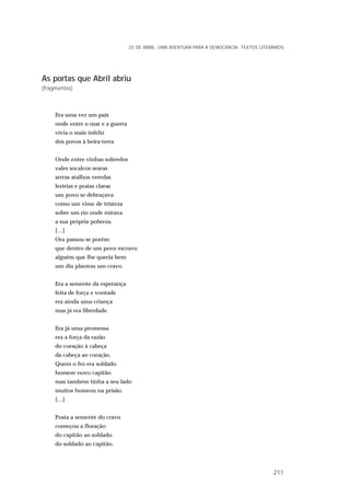 As portas que Abril abriu
(fragmentos)
Era uma vez um país
onde entre o mar e a guerra
vivia o mais infeliz
dos povos à beira-terra
Onde entre vinhas sobredos
vales socalcos searas
serras atalhos veredas
lezírias e praias claras
um povo se debruçava
como um vime de tristeza
sobre um rio onde mirava
a sua própria pobreza.
[…]
Ora passou-se porém
que dentro de um povo escravo
alguém que lhe queria bem
um dia plantou um cravo.
Era a semente da esperança
feita de força e vontade
era ainda uma criança
mas já era liberdade.
Era já uma promessa
era a força da razão
do coração à cabeça
da cabeça ao coração.
Quem o fez era soldado
homem novo capitão
mas também tinha a seu lado
muitos homens na prisão.
[…]
Posta a semente do cravo
começou a floração
do capitão ao soldado
do soldado ao capitão.
25 DE ABRIL. UMA AVENTURA PARA A DEMOCRACIA. TEXTOS LITERÁRIOS
211
 