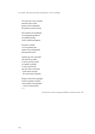 Foi então que o povo armado
percebeu qual a razão
porque o povo despojado
lhe punha as armas na mão.
Pois também ele humilhado
em sua própria grandeza?
era soldado forçado
contra a pátria portuguesa.
Era preso e exilado
e no seu próprio país
muitas vezes estrangulado
pelos generais senis.
Capitão que não comanda?
não pode ficar calado
é o povo que lhe manda
ser capitão revoltado
é o povo que lhe diz
que não ceda e não hesite
– pode nascer um país
– do ventre duma chaimite.
Porque a força bem empregue
Contra a posição contrária
nunca oprime nem persegue
– é força revolucionária!
[…]
José Carlos Ary dos Santos, As portas que Abril abriu, Comunicação, Lisboa, 1975.
25 DE ABRIL. UMA AVENTURA PARA A DEMOCRACIA. TEXTOS LITERÁRIOS
212
 