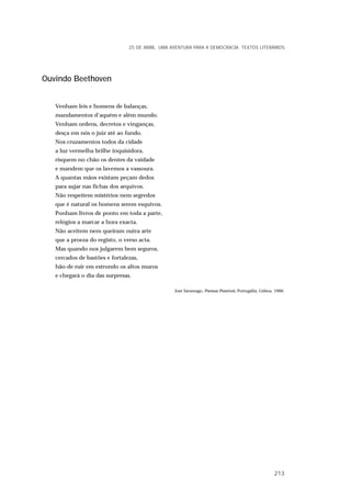 Ouvindo Beethoven
Venham leis e homens de balanças,
mandamentos d’aquém e além mundo.
Venham ordens, decretos e vinganças,
desça em nós o juiz até ao fundo.
Nos cruzamentos todos da cidade
a luz vermelha brilhe inquisidora,
risquem no chão os dentes da vaidade
e mandem que os lavemos a vassoura.
A quantas mãos existam peçam dedos
para sujar nas fichas dos arquivos.
Não respeitem mistérios nem segredos
que é natural os homens serem esquivos.
Ponham livros de ponto em toda a parte,
relógios a marcar a hora exacta.
Não aceitem nem queiram outra arte
que a proeza do registo, o verso acta.
Mas quando nos julgarem bem seguros,
cercados de bastões e fortalezas,
hão-de ruir em estrondo os altos muros
e chegará o dia das surpresas.
José Saramago, Poemas Possíveis, Portugália, Lisboa, 1966.
25 DE ABRIL. UMA AVENTURA PARA A DEMOCRACIA. TEXTOS LITERÁRIOS
213
 