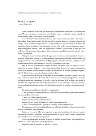 Prática da escrita
(alguns fragmentos)
Quem tem medo de afirmar que a literatura, de um modo ou de outro, é sempre uma
arma? Umas vezes surda, ensurdecida, amordaçada; outras vezes (aqui e agora) jogando-se
num combate aceso e vivo contra o obscurantismo?
Soeiro Pereira Gomes, trinta anos depois: hoje, como ontem, uma obra (arma) livre e
libertadora. Arte revolucionária? Sim. Porque reflecte as lutas do povo (a possível violência no
campo social) e destrói códigos caducos (o alargamento do campo semântico). A leitura do
autor dos Contos Vermelhos já não produz em nós a revolta surda contra o submundo susten-
tado pela opressão fascista – antes nos aponta novos campos e novas formas de luta, agora na
ordem do dia, agora que, virados para o futuro, estamos empenhados na construção do socia-
lismo. Da liberdade.
Esta é pois uma memória das lutas de algum povo contra os seus exploradores (os meni-
nos sem infância de Esteiros; os homens expulsos do mundo comum de Refúgio Perdido; os
camponeses sem terra, proletarizados, de Engrenagem), e, simultaneamente, a criação de uma
nova linguagem dentro da linguagem: objectiva, contundente, rigorosa.
Algo de novo se passou nos anos 40 na literatura portuguesa (que, até então, só ocasio-
nalmente se ocupava do povo, e como se de uma entidade abstracta se tratasse): «o estudo da
evolução da consciência social dentro de condições de determinadas de trabalho, de relações de produ-
ção e de luta de classes», para citar Augusto da Costa Dias.
Arte revolucionária, destruição (de práticas velhas) sobre a destruição (surda e lenta de
uma sociedade asfixiante), a de Soeiro Pereira Gomes. Homem temperado por lutas concretas
ao lado de profetas e campesinos. Onde obra e vida se fundiram. E de tal modo que, sendo a
sua obra uma representação das contradições sociais, o não foi menos a sua vida, inteira-
mente dedicada à militância política. Até à última consequência: o «salto» para a clandestini-
dade.
De um discurso político se trata. Sem ambiguidades.
O dia, quase sem transição (outrora foi a lenta e corrosiva movimentação de longas lutas
surdas), apodera-se da cidade.
O silêncio e o medo desinstalam-se.
Terçam-se armas contra o obscurantismo.
Desenvolve-se o tempo do diálogo, o tempo das grandes opções.
O povo, ontem amordaçado, aprende as primeiras palavras da liberdade.
De um espaço furtivamente habitado (terror, habitação do hábito) o homem português
renasce – refazemos a praça pública.
E assim se elevam dúvidas, interrogações, as questões quotidianas do pão e do prazer;
dispomo-nos, enfim, a partilhar o património comum, os parcos teres e haveres, e problemas
altos e velhos como montes intransponíveis.
Conversações ciciadas, as quais, ao longo de séculos, ensurdeceram o próprio idioma,
elevam-se à luz do dia, abrem suas sílabas tónicas.
Mas pesam mais do que nunca as palavras e os actos.
25 DE ABRIL. UMA AVENTURA PARA A DEMOCRACIA. TEXTOS LITERÁRIOS
214
 