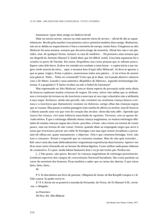 Intamuene: (quer dizer amigo no dialecto local)
Mais ou menos sereno, menos ou mais ausente estou de serviço – oficial de dia ao aquar-
telamento. Recebi pela manhã a tua primeira carta e primeira também dum amigo. Realmente,
não sei se abúlia ou esquecimento é fraca a memória da europa, muito fraca. Chegámos ao alto
Molocué há uma semana, semana que decorreu longe da memória. Afinal isto não é um pla-
nalto, mas, de qualquer forma, tentarei «a casa de madeira»… Há portanto uma semana que
me despedi do António Manuel V. Inútil dizer que foi difícil, inútil. Uma baía espantosa foi o
cenário (o porto de Nacala). Em suma: despedimo-nos como pessoas que se odeiam pouco.
Espero carta dele breve. Já deve ter entrado em combate a estas horas – o capim inicia a sua via-
gem verde através da raiva… aqui, a escassos kms d’aqui (alto Molocué). Aí deve-se ignorar o
que se passa. Lógico: Evitar o pânico, morreremos todos sem pânico… (c’est si bon de morrer
sem pânico). Teshs… Teshs on s’emmerde? Creio que já te disse, em Luanda abracei e almocei
com o Zé Mário. Luanda é uma autêntica «República do Silêncio», segundo terminologia Sar-
treana. E a propósito J. P. Sartre recebeu ou não o Nobel da Literatura?
Mas regressando ao Alto Molocué, trata-se duma espécie de povoação onde meia dúzia
de brancos exploram muitas centenas de negros. De resto, talvez não saibas que se atribuís-
sem a invenção da ternura ou da inocência a uma raça só um cego voluntário não a atribuiria
à raça negra. Esclareço: ainda não percebi, não constatei em nenhuma criança branca a ter-
nura e a inocência que diariamente constato no doloroso, antigo olhar das crianças negras
que se cruzam. Elas param à minha passagem (não minha de alferes ou senhor, mas de branco)
e dizem usando uma voz que vem do coração dos séculos: «bom-dia-mêu alfé». Aprendo que
nunca fui criança, vivi uma infância manchada de egoísmo. Vivemos, nós-os-apesar-de-
-tudo-eleitos. É que o estômago dilatado duma criança magríssima, os muitos estômagos dila-
tados de muitas crianças negras são a fome, percebes: a Fome, não a fome em termos de comer
pouco, mas em termos de não comer. Ontem, quando disse ao empregado negro que serve à
mesa que tencionava provar um caldo de formigas com asas (que ontem invadiram a povoa-
ção) ele olhou-me, quase mansamente, e objectou: «Nós é que comemos formigas. Você, não
tem o costume». Pensei e respondi que os costumes mudam. Mas ele não quis entender…
Kid: esta é uma das mais (delicadamente) vergonhosas experiências dum homem. Apetece-me
ficar num canto chorando até ao bronze da última lágrima. Como militar nada posso elaborar
de construtivo. E o pior: ainda faltam bastantes kms e eu já não tenho pés. Perdoa-me:
[...] Não posso, não quero, Recuso! As crianças magríssimas de estômago proeminente.
Lembram espectros dos campos de concentração Nacional-Socialistas. São como punhais na
carne da memória dos homens. Ficas também a saber que as cartas são abertas. E que estou
farto, farto, farto...
Zé
P. S. Se descobrires um livro de poemas: «Máquina de Areia» de Rui Knopfli compra-o e lê.
Vale a pena. Se puder envio-te.
2.º P. S. Envia-me se possível a morada do Fernando, do Victor, do Tó Manuel A.M., envia-
-me, e obrigado.
ao Francisco
26-Nov.-64, Alto Molocué
José Bação Leal, Poesia e Cartas, 1971.
25 DE ABRIL. UMA AVENTURA PARA A DEMOCRACIA. TEXTOS LITERÁRIOS
216
 