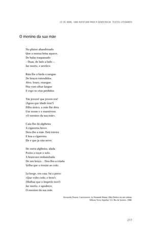 O menino da sua mãe
No plaino abandonado
Que a morna brisa aquece,
De balas traspassado
– Duas, de lado a lado –,
Jaz morto, e arrefece.
Raia-lhe a farda o sangue.
De braços estendidos,
Alvo, louro, exangue,
Fita com olhar langue
E cego os céus perdidos.
Tão jovem! que jovem era!
(Agora que idade tem?)
Filho único, a mãe lhe dera
Um nome e o mantivera:
«O menino da sua mãe».
Caiu-lhe da algibeira
A cigarreira breve.
Dera-lhe a mãe. Está inteira
E boa a cigarreira.
Ele é que já não serve.
De outra algibeira, alada
Ponta a roçar o solo,
A brancura embainhada
De um lenço… Deu-lho a criada
Velha que o trouxe ao colo.
Lá longe, em casa, há a prece:
«Que volte cedo, e bem!»
(Malhas que o Império tece!)
Jaz morto, e apodrece,
O menino da sua mãe.
Fernando Pessoa, Cancioneiro, in Fernando Pessoa. Obra Poética em um volume,
Editora Nova Arguilar, S.A. Rio de Janeiro, 1986.
25 DE ABRIL. UMA AVENTURA PARA A DEMOCRACIA. TEXTOS LITERÁRIOS
217
 