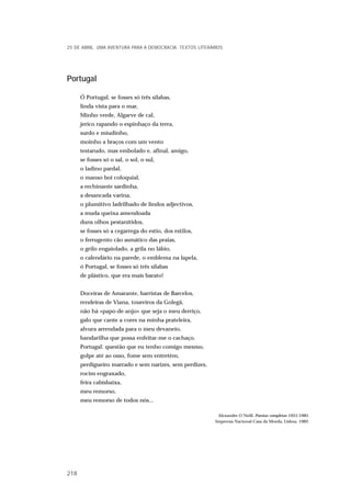 Portugal
Ó Portugal, se fosses só três sílabas,
linda vista para o mar,
Minho verde, Algarve de cal,
jerico rapando o espinhaço da terra,
surdo e miudinho,
moinho a braços com um vento
testarudo, mas embolado e, afinal, amigo,
se fosses só o sal, o sol, o sul,
o ladino pardal,
o manso boi coloquial,
a rechinante sardinha,
a desancada varina,
o plumitivo ladrilhado de lindos adjectivos,
a muda queixa amendoada
duns olhos pestanítidos,
se fosses só a cegarrega do estio, dos estilos,
o ferrugento cão asmático das praias,
o grilo engaiolado, a grila no lábio,
o calendário na parede, o emblema na lapela,
ó Portugal, se fosses só três sílabas
de plástico, que era mais barato!
Doceiras de Amarante, barristas de Barcelos,
rendeiras de Viana, toureiros da Golegã,
não há «papo-de-anjo» que seja o meu derriço,
galo que cante a cores na minha prateleira,
alvura arrendada para o meu devaneio,
bandarilha que possa enfeitar-me o cachaço.
Portugal: questão que eu tenho comigo mesmo,
golpe até ao osso, fome sem entretém,
perdigueiro marrado e sem narizes, sem perdizes,
rocim engraxado,
feira cabisbaixa,
meu remorso,
meu remorso de todos nós...
Alexandre O´Neill, Poesias completas 1951/1981,
Imprensa Nacional-Casa da Moeda, Lisboa, 1982.
25 DE ABRIL. UMA AVENTURA PARA A DEMOCRACIA. TEXTOS LITERÁRIOS
218
 