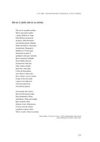 Vai-se o canto vão-se as armas
Não sei se as pedras andam
Mas o meu país é pedra
e anda. Desloca-se. Foge.
Pula ribeiros nas pernas
do povo. Salta fronteiras
nas minhas pernas. Rasteja.
Nada. Esconde-se. Atravessa
montanhas. Desaparece.
Disfarça-se. O meu país
deixou de ser país. É
qualquer coisa que caminha.
Que se procura. Saudade
de ser Pátria. País em
movimento. País sem
chão. Assim cortado
pela raiz o meu país
é feito de dois países:
um é dono o outro não.
Fica o dono e vai-se o outro.
O que se fica tem tudo
o que se vai nada tem:
nem terra para ficar
nem licença para ir.
O meu país não é dono.
Não tem licença de nada.
País clandestino. Pedra
ambulante. Chão que sangra.
Que caminha. Pula
ribeiros. Corre. Derrama-se.
E vai-se com ele a força
a guitarra a pena a foice.
Vai-se o canto. Vão-se as armas.
Manuel Alegre, «O Canto e as Armas», (1967) in Manuel Alegre. Trinta anos de
poesia, Publicações D. Quixote. Lisboa, 1995.
25 DE ABRIL. UMA AVENTURA PARA A DEMOCRACIA. TEXTOS LITERÁRIOS
219
 