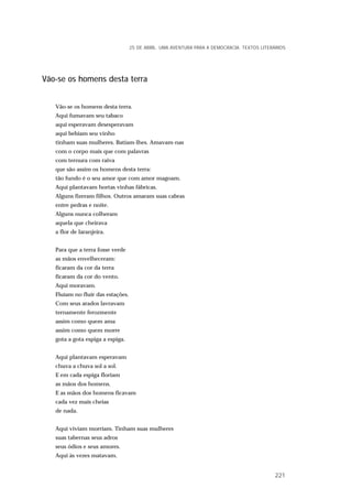 Vão-se os homens desta terra
Vão-se os homens desta terra.
Aqui fumavam seu tabaco
aqui esperavam desesperavam
aqui bebiam seu vinho
tinham suas mulheres. Batiam-lhes. Amavam-nas
com o corpo mais que com palavras
com ternura com raiva
que são assim os homens desta terra:
tão fundo é o seu amor que com amor magoam.
Aqui plantavam hortas vinhas fábricas.
Alguns fizeram filhos. Outros amaram suas cabras
entre pedras e noite.
Alguns nunca colheram
aquela que cheirava
a flor de laranjeira.
Para que a terra fosse verde
as mãos envelheceram:
ficaram da cor da terra
ficaram da cor do vento.
Aqui moravam.
Fluíam no fluir das estações.
Com seus arados lavravam
ternamente ferozmente
assim como quem ama
assim como quem morre
gota a gota espiga a espiga.
Aqui plantavam esperavam
chuva a chuva sol a sol.
E em cada espiga floriam
as mãos dos homens.
E as mãos dos homens ficavam
cada vez mais cheias
de nada.
Aqui viviam morriam. Tinham suas mulheres
suas tabernas seus adros
seus ódios e seus amores.
Aqui às vezes matavam.
25 DE ABRIL. UMA AVENTURA PARA A DEMOCRACIA. TEXTOS LITERÁRIOS
221
 