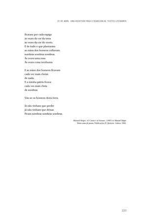 ficaram por cada espiga
às vezes da cor da terra
às vezes da cor do vento.
E de tudo o que plantaram
as mãos dos homens colheram
sombras sombras sombras.
Às vezes uma rosa.
Às vezes coisa nenhuma.
E as mãos dos homens ficavam
cada vez mais cheias
de nada.
E a minha pátria ficava
cada vez mais cheia
de sombras
Vão-se os homens desta terra.
Já não tinham que perder
já não tinham que deixar.
Ficam sombras sombras sombras.
Manuel Alegre, «O Canto e as Armas», (1967) in Manuel Alegre.
Trinta anos de poesia, Publicações D. Quixote. Lisboa, 1995.
25 DE ABRIL. UMA AVENTURA PARA A DEMOCRACIA. TEXTOS LITERÁRIOS
223
 