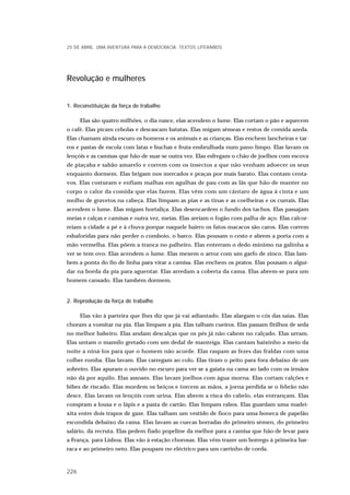 Revolução e mulheres
1. Reconstituição da força de trabalho
Elas são quatro milhões, o dia nasce, elas acendem o lume. Elas cortam o pão e aquecem
o café. Elas picam cebolas e descascam batatas. Elas migam sêmeas e restos de comida azeda.
Elas chamam ainda escuro os homens e os animais e as crianças. Elas enchem lancheiras e tar-
ros e pastas de escola com latas e buchas e fruta embrulhada num pano limpo. Elas lavam os
lençóis e as camisas que hão-de suar-se outra vez. Elas esfregam o chão de joelhos com escova
de piaçaba e sabão amarelo e correm com os insectos a que não venham adoecer os seus
enquanto dormem. Elas brigam nos mercados e praças por mais barato. Elas contam centa-
vos. Elas costuram e enfiam malhas em agulhas de pau com as lãs que hão-de manter no
corpo o calor da comida que elas fazem. Elas vêm com um cântaro de água à cinta e um
molho de gravetos na cabeça. Elas limpam as pias e as tinas e as coelheiras e os currais. Elas
acendem o lume. Elas migam hortaliça. Elas desencardem o fundo dos tachos. Elas passajam
meias e calças e camisas e outra vez, meias. Elas areiam o fogão com palha de aço. Elas calcor-
reiam a cidade a pé e à chuva porque naquele bairro os fatos-macacos são caros. Elas correm
esbaforidas para não perder o comboio, o barco. Elas pousam o cesto e abrem a porta com a
mão vermelha. Elas põem a tranca no palheiro. Elas enterram o dedo mínimo na galinha a
ver se tem ovo. Elas acendem o lume. Elas mexem o arroz com um garfo de zinco. Elas lam-
bem a ponta do fio de linha para virar a camisa. Elas enchem os pratos. Elas pousam o algui-
dar na borda da pia para aguentar. Elas arredam a coberta da cama. Elas abrem-se para um
homem cansado. Elas também dormem.
2. Reprodução da força de trabalho
Elas vão à parteira que lhes diz que já vai adiantado. Elas alargam o cós das saias. Elas
choram a vomitar na pia. Elas limpam a pia. Elas talham cueiros. Elas passam fitilhos de seda
no melhor babeiro. Elas andam descalças que os pés já não cabem no calçado. Elas urram.
Elas untam o mamilo gretado com um dedal de manteiga. Elas cantam baixinho a meio da
noite a niná-los para que o homem não acorde. Elas raspam as fezes das fraldas com uma
colher romba. Elas lavam. Elas carregam ao colo. Elas tiram o peito para fora debaixo de um
sobreiro. Elas apuram o ouvido no escuro para ver se a gaiata na cama ao lado com os irmãos
não dá por aquilo. Elas assoam. Elas lavam joelhos com água morna. Elas cortam calções e
bibes de riscado. Elas mordem os beiços e torcem as mãos, a jorna perdida se o febrão não
desce. Elas lavam os lençóis com urina. Elas abrem a risca do cabelo, elas entrançam. Elas
compram a lousa e o lápis e a pasta de cartão. Elas limpam rabos. Elas guardam uma madei-
xita entre dois trapos de gaze. Elas talham um vestido de fioco para uma boneca de papelão
escondida debaixo da cama. Elas lavam as cuecas borradas do primeiro sémen, do primeiro
salário, da recruta. Elas pedem fiado popeline da melhor para a camisa que hão-de levar para
a França, para Lisboa. Elas vão à estação chorosas. Elas vêm trazer um borrego à primeira bar-
raca e ao primeiro neto. Elas poupam no eléctrico para um carrinho de corda.
25 DE ABRIL. UMA AVENTURA PARA A DEMOCRACIA. TEXTOS LITERÁRIOS
226
 