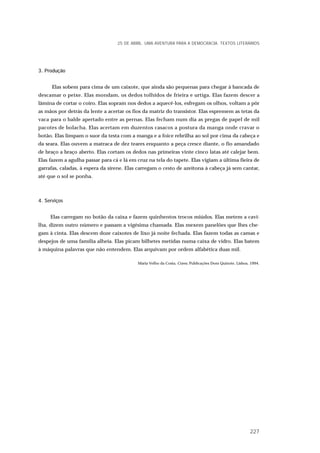 3. Produção
Elas sobem para cima de um caixote, que ainda são pequenas para chegar à bancada de
descamar o peixe. Elas mondam, os dedos tolhidos de frieira e urtiga. Elas fazem descer a
lâmina de cortar o coiro. Elas sopram nos dedos a aquecê-los, esfregam os olhos, voltam a pôr
as mãos por detrás da lente a acertar os fios da matriz do transistor. Elas espremem as tetas da
vaca para o balde apertado entre as pernas. Elas fecham num dia as pregas de papel de mil
pacotes de bolacha. Elas acertam em duzentos casacos a postura da manga onde cravar o
botão. Elas limpam o suor da testa com a manga e a foice rebrilha ao sol por cima da cabeça e
da seara. Elas ouvem a matraca de dez teares enquanto a peça cresce diante, o fio amandado
de braço a braço aberto. Elas cortam os dedos nas primeiras vinte cinco latas até calejar bem.
Elas fazem a agulha passar para cá e lá em cruz na tela do tapete. Elas vigiam a última fieira de
garrafas, caladas, à espera da sirene. Elas carregam o cesto de azeitona à cabeça já sem cantar,
até que o sol se ponha.
4. Serviços
Elas carregam no botão da caixa e fazem quinhentos trocos miúdos. Elas metem a cavi-
lha, dizem outro número e passam a vigésima chamada. Elas mexem panelões que lhes che-
gam à cinta. Elas descem doze caixotes de lixo já noite fechada. Elas fazem todas as camas e
despejos de uma família alheia. Elas picam bilhetes metidas numa caixa de vidro. Elas batem
à máquina palavras que não entendem. Elas arquivam por ordem alfabética duas mil.
Maria Velho da Costa, Cravo, Publicações Dom Quixote, Lisboa, 1994.
25 DE ABRIL. UMA AVENTURA PARA A DEMOCRACIA. TEXTOS LITERÁRIOS
227
 
