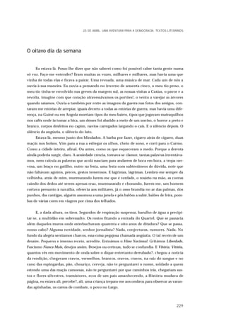 O oitavo dia da semana
Eu estava lá. Posso-lhe dizer que não saberei como foi possível caber tanta gente numa
só voz. Faço-me entender? Eram muitas as vozes, milhares e milhares, mas havia uma que
vinha de todas elas e ficava a pairar. Uma revoada, uma música de mar. Cada um de nós a
ouvia à sua maneira. Eu ouvia-a pensando no inverno de sessenta cinco, o meu tio preso, o
meu tio tinha-se envolvido nas greves da margem sul, as nossas visitas a Caxias, o pavor e a
revolta, imagine com que coração atravessávamos os portões!, o vento a varejar as árvores
quando saíamos. Ouvia-a também por entre as imagens da guerra nas fotos dos amigos, con-
taram-me estórias de arrepiar, iguais decerto a todas as estórias de guerra, mas havia uma dife-
rença, na Guiné ou em Angola morriam tipos do meu bairro, tipos que jogavam matraquilhos
nos cafés onde ia tomar a bica, um desses foi abatido a meio de um sorriso, o horror a preto e
branco, corpos desfeitos no capim, navios carregados largando o cais. E o silêncio depois. O
silêncio da angústia, o silêncio do luto.
Estava lá, mesmo junto dos blindados. A barba por fazer, cigarro atrás de cigarro, duas
maçãs nos bolsos. Vim para a rua a esfregar os olhos, cheio de sono, e corri para o Carmo.
Como a cidade inteira, afinal. Ou antes, como os que esqueceram o medo. Porque a derrota
ainda poderia surgir, claro. A ansiedade crescia, tornava-se clamor, tantas palavras inventáva-
mos, nem calcula as palavras que acolá nasciam para andarem de boca em boca, a tropa ner-
vosa, um braço no gatilho, outro na festa, uma festa com subterrâneos de dúvida, note que
não faltavam agoiros, preces, gestos temerosos. E lágrimas, lágrimas. Lembro-me sempre da
velhinha, atrás de mim, murmurando Jurem-me que é verdade, o rosário na mão, as contas
caindo dos dedos até serem apenas cruz, murmurando e chorando, Jurem-me, um homem
cortava presunto à navalha, oferecia aos militares, já o osso brandia no ar das palmas, dos
punhos, das cantigas, alguém assomou a uma janela e pôs balões a subir, balões de feira, pom-
bas de várias cores em viagem por cima dos telhados.
E, a dada altura, os tiros. Segundos de respiração suspensa, barulho de água a precipi-
tar-se, a multidão em sobressalto. Os rostos fitando a entrada do Quartel. Que se passaria
além daqueles muros onde estrebuchavam quarenta e oito anos de ditadura? Que se passa,
nosso cabo? Alguma novidade, senhor jornalista? Nada, conjecturas, rumores. Nada. No
fundo da alegria sentíamos charcos, essa coisa pegajosa chamada angústia. O tal receio de um
desaire. Pequeno e imenso receio, acredite. Entoámos o Hino Nacional. Gritámos Liberdade,
Fascismo Nunca Mais, desejos assim. Desejos ou certezas, tudo se confundia. E Vitória, Vitória,
quantos vês em movimento de onda sobre o dique entretanto derrubado?, chegou a notícia
da rendição, chegavam cravos, vermelhos, brancos, cravos, cravos, na raiz do sangue e no
cano das espingardas, pão, chouriço, cerveja, não te perguntarei o nome, soldado a quem
estendo uma das maçãs camoesas, não te perguntarei por que caminhos irás, chegariam sus-
tos e flores silvestres, transistores, ecos de um país amanhecendo, a História mudava de
página, eu estava ali, percebe?, ali, uma criança trepara-me aos ombros para observar as varan-
das apinhadas, os carros de combate, o povo no Largo.
25 DE ABRIL. UMA AVENTURA PARA A DEMOCRACIA. TEXTOS LITERÁRIOS
229
 