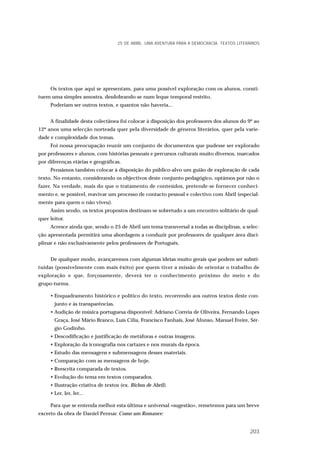 Os textos que aqui se apresentam, para uma possível exploração com os alunos, consti-
tuem uma simples amostra, desdobrando-se num leque temporal restrito.
Poderiam ser outros textos, e quantos não haveria...
A finalidade desta colectânea foi colocar à disposição dos professores dos alunos do 9º ao
12º anos uma selecção norteada quer pela diversidade de géneros literários, quer pela varie-
dade e complexidade dos temas.
Foi nossa preocupação reunir um conjunto de documentos que pudesse ser explorado
por professores e alunos, com histórias pessoais e percursos culturais muito diversos, marcados
por diferenças etárias e geográficas.
Pensámos também colocar à disposição do público-alvo um guião de exploração de cada
texto. No entanto, considerando os objectivos deste conjunto pedagógico, optámos por não o
fazer. Na verdade, mais do que o tratamento de conteúdos, pretende-se fornecer conheci-
mento e, se possível, reavivar um processo de contacto pessoal e colectivo com Abril (especial-
mente para quem o não viveu).
Assim sendo, os textos propostos destinam-se sobretudo a um encontro solitário de qual-
quer leitor.
Acresce ainda que, sendo o 25 de Abril um tema transversal a todas as disciplinas, a selec-
ção apresentada permitirá uma abordagem a conduzir por professores de qualquer área disci-
plinar e não exclusivamente pelos professores de Português.
De qualquer modo, avançaremos com algumas ideias muito gerais que podem ser substi-
tuídas (possivelmente com mais êxito) por quem tiver a missão de orientar o trabalho de
exploração e que, forçosamente, deverá ter o conhecimento próximo do meio e do
grupo-turma.
• Enquadramento histórico e político do texto, recorrendo aos outros textos deste con-
junto e às transparências.
• Audição de música portuguesa disponível: Adriano Correia de Oliveira, Fernando Lopes
Graça, José Mário Branco, Luís Cília, Francisco Fanhais, José Afonso, Manuel Freire, Sér-
gio Godinho.
• Descodificação e justificação de metáforas e outras imagens.
• Exploração da iconografia nos cartazes e nos murais da época.
• Estudo das mensagens e submensagens desses materiais.
• Comparação com as mensagens de hoje.
• Reescrita comparada de textos.
• Evolução do tema em textos comparados.
• Ilustração criativa de textos (ex. Bichos de Abril).
• Ler, ler, ler...
Para que se entenda melhor esta última e universal «sugestão», remetemos para um breve
excerto da obra de Daniel Pennac Como um Romance:
25 DE ABRIL. UMA AVENTURA PARA A DEMOCRACIA. TEXTOS LITERÁRIOS
203
 
