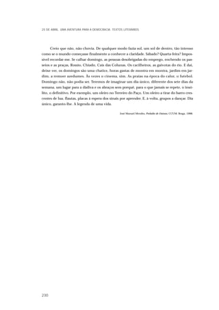 Creio que não, não chovia. De qualquer modo fazia sol, um sol de dentro, tão intenso
como se o mundo começasse finalmente a conhecer a claridade. Sábado? Quarta-feira? Impos-
sível recordar-me. Se calhar domingo, as pessoas desobrigadas do emprego, enchendo os pas-
seios e as praças, Rossio, Chiado, Cais das Colunas. Os cacilheiros, as gaivotas do rio. E daí,
deixe ver, os domingos são uma chatice, horas gastas de montra em montra, jardim em jar-
dim, a remoer azedumes. Às vezes o cinema, sim. As praias na época do calor, o futebol.
Domingo não, não podia ser. Teremos de imaginar um dia único, diferente dos sete dias da
semana, um lugar para a dádiva e os abraços sem porquê, para o que jamais se repete, o insó-
lito, o definitivo. Por exemplo, um oleiro no Terreiro do Paço. Um oleiro a tirar do barro cres-
centes de lua, flautas, placas à espera dos sinais por aprender. E, à volta, grupos a dançar. Dia
único, garanto-lhe. A legenda de uma vida.
José Manuel Mendes, Prelúdio de Outono, CCUM. Braga, 1988.
25 DE ABRIL. UMA AVENTURA PARA A DEMOCRACIA. TEXTOS LITERÁRIOS
230
 