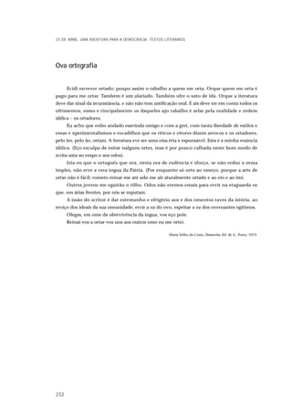 Ova ortegrafia
Ecidi escrever ortado; poupo assim o rabalho a quem me orta. Orque quem me orta é
pago para me ortar. Também é um alariado. Também ofre o usto de ida. Orque a iteratura
deve dar sinal da ircunstância, e não não tem ustificação oral. E ais deve ter em conta todos os
ofrimentos, esmo e rincipalmente os daqueles ujo rabalho é zelar pela oralidade e ordem
ública – os ortadores.
Eu acho que enho andado esavinda omigo e com a grei, com tanta iberdade de estilos e
emas e xperimentalismos e rocadilhos que os ríticos e eitores dizem arrocos e os ortadores,
pelo im, pelo ão, ortam. A iteratura eve ser uma oisa éria e esponsável. Esta é a minha enúncia
ública. (Eço esculpa de esitar nalguns ortes, mas é por pouco calhada neste bom modo de
scrita usta ao empo e aos odos).
Izia eu que o ortuguês que ora, nesta ora de rudência e sforço, se não reduz a orma
imples, não erve a vera íngua da Pátria. (Por enquanto só orto ao omeço, porque a arte de
ortar não é fácil; rometo reinar-me até udo me air aturalmente ortado e ao eio e ao im).
Outros jovens me eguirão o rilho. Odos não eremos emais para ervir na etaguarda os
que, em árias frentes, por nós se mputam.
A issão do scritor é dar estemunho e efrigério aos e dos omentos raves da istória, ao
erviço dos ideais da sua omunidade; ervir a oz do ovo, espeitar a oz dos overnantes egítimos.
Olegas, em ome da obrevivência da íngua, vos eço pois:
Reinai-vos a ortar-vos uns aos outros omo eu me ortei.
Maria Velho da Costa, Desescrita, Ed. de A., Porto, 1973.
25 DE ABRIL. UMA AVENTURA PARA A DEMOCRACIA. TEXTOS LITERÁRIOS
232
 