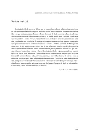 Venham mais 25
Contarás de Abril, aos meus filhos, que os meus olhos ardidos, urbanos, ficaram cheios
de um ofício de dizer coisas singelas, humildes: como amor, liberdade. Contarás de Abril os
idos e os que voltaram, os que ficaram e ficam. Contarás de Abril pequenas pilhas de palavras,
armazenadas numa necessidade que inventei; e as nossas almas ledas e limpas: e os braços
que se estendem a outros abraços; e a cordialidade de anotarmos um nome, um número, uma
flor: e os balaios sem reticências de mágoas, cheios de trissos de aves, de pássaros remotos de
que ignorávamos a voz ou havíamos esquecido o toque e a fímbria. Contarás de Abril que na
nossa terra já não apodrecem as raízes e que já não adiamos o coração; que já não nos dói a
velhice e que os rios são todos nossos e íntimos e que já não perdemos a infância e que nas-
cem crianças insubmissas e claras e livres. Contarás de Abril a espessura mágica, o punho
reflexo, o dia de água, a lágrima, a vontade de sermos e de estarmos, o lipido grito, a forma
inconsútil, o vermelhor e a brisa, o livor das coisas, a maravilha discreta de assear a vida, o
caminhar, os restos nesta dócil pausa e neste imenso perdão. Contarás de Abril as casas de mil
sóis, a imponderável descoberta dos sussurros, a brancura inadiável da perseverança, o res-
plandecente varar dos dias, a feira alvoroçada das horas. Contarás de Abril as mãos dadas.
Contarás de Abril o renascer da essencial frescura.
Baptista-Bastos, in O Diário, 25-4-90.
25 DE ABRIL. UMA AVENTURA PARA A DEMOCRACIA. TEXTOS LITERÁRIOS
233
 