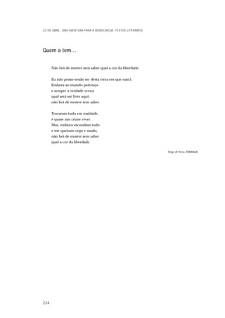 Quem a tem…
Não hei-de morrer sem saber qual a cor da liberdade.
Eu não posso senão ser desta terra em que nasci:
Embora ao mundo pertença
e sempre a verdade vença
qual será ser livre aqui,
não hei-de morrer sem saber.
Trocaram tudo em maldade,
é quase um crime viver.
Mas, embora escondam tudo
e me queiram cego e mudo,
não hei-de morrer sem saber
qual a cor da liberdade.
Jorge de Sena, Fidelidade.
25 DE ABRIL. UMA AVENTURA PARA A DEMOCRACIA. TEXTOS LITERÁRIOS
234
 