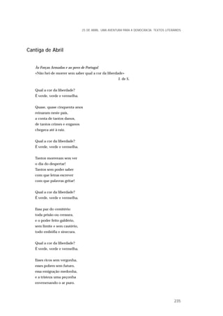 Cantiga de Abril
Às Forças Armadas e ao povo de Portugal
«Não hei-de morrer sem saber qual a cor da liberdade»
J. de S.
Qual a cor da liberdade?
É verde, verde e vermelha.
Quase, quase cinquenta anos
reinaram neste país,
a conta de tantos danos,
de tantos crimes e enganos
chegava até à raiz.
Qual a cor da liberdade?
É verde, verde e vermelha.
Tantos morreram sem ver
o dia do despertar!
Tantos sem poder saber
com que letras escrever
com que palavras gritar!
Qual a cor da liberdade?
É verde, verde e vermelha.
Essa paz do cemitério
toda prisão ou censura,
e o poder feito galdério,
sem limite e sem cautério,
todo embófia e sinecura.
Qual a cor da liberdade?
É verde, verde e vermelha.
Esses ricos sem vergonha,
esses pobres sem futuro,
essa emigração medonha,
e a tristeza uma peçonha
envenenando o ar puro.
25 DE ABRIL. UMA AVENTURA PARA A DEMOCRACIA. TEXTOS LITERÁRIOS
235
 