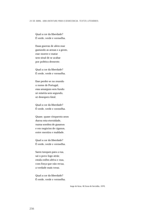Qual a cor da liberdade?
É verde, verde e vermelha.
Essas guerras de além-mar
gastando as armas e a gente,
esse morrer e matar
sem sinal de se acabar
por política demente.
Qual a cor da liberdade?
É verde, verde e vermelha.
Esse perder-se no mundo
o nome de Portugal,
essa amargura sem fundo
só miséria sem segundo,
só desespero fatal.
Qual a cor da liberdade?
É verde, verde e vermelha.
Quase, quase cinquenta anos
durou esta eternidade,
numa sombra de gusanos
e em negócios de ciganos,
entre mentira e maldade.
Qual a cor da liberdade?
É verde, verde e vermelha.
Saem tanques para a rua,
sai o povo logo atrás:
estala enfim altiva e nua,
com força que não recua,
a verdade mais veraz.
Qual a cor da liberdade?
É verde, verde e vermelha.
Jorge de Sena, 40 Anos de Servidão, 1979.
25 DE ABRIL. UMA AVENTURA PARA A DEMOCRACIA. TEXTOS LITERÁRIOS
236
 