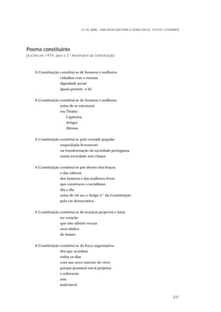 Poema constituinte
(Escrito em 1979, para o 3.º Aniversário da Constituição)
A Constituição constitui-se de homens e mulheres
cidadãos com a mesma
dignidade social
iguais perante a lei
A Constituição constitui-se de homens e mulheres
antes de se estruturar
em Títulos
Capítulos
Artigos
Alíneas
A Constituição constitui-se pela vontade popular
empenhada livremente
na transformação da sociedade portuguesa
numa sociedade sem classes
A Constituição constitui-se por dentro dos braços
e das cabeças
dos homens e das mulheres livres
que constroem o socialismo
dia a dia
antes de ele ser o Artigo 2.° da Constituição
pela via democrática
A Constituição constitui-se de avanços projectos e lutas
no coração
que não admite recuos
nem abdica
do futuro
A Constituição constitui-se da força organizativa
dos que acordam
todos os dias
com um novo intento de viver
porque possuem em si próprios
a soberania
una
indivisível
25 DE ABRIL. UMA AVENTURA PARA A DEMOCRACIA. TEXTOS LITERÁRIOS
237
 