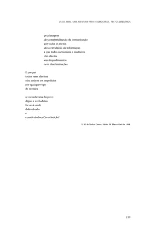pela imagem
são a materialização da comunicação
por todos os meios
são a circulação da informação
a que todos os homens e mulheres
têm direito
sem impedimentos
nem discriminações
E porque
todos esses direitos
não podem ser impedidos
por qualquer tipo
de censura
a voz soberana do povo
digno e verdadeiro
far-se-á ouvir
defendendo
e
constituindo a Constituição!
E. M. de Melo e Castro, Vértice 59/ Março-Abril de 1994.
25 DE ABRIL. UMA AVENTURA PARA A DEMOCRACIA. TEXTOS LITERÁRIOS
239
 
