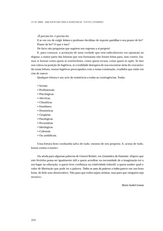 «É preciso ler, é preciso ler.
E se em vez de exigir leitura o professor decidisse de repente partilhar o seu prazer de ler?
Prazer de ler? O que é isso?
De facto são perguntas que supõem um regresso a si próprio!
E, para começar, a aceitação de uma verdade que está radicalmente em oposição ao
dogma: a maior parte das leituras que nos formaram não foram feitas para, mas contra. Lía-
mos (e lemos) como quem se entrincheira, como quem recusa, como quem se opõe. Se isso
nos coloca na posição de fugitivos, se a realidade desespera de nos encontrar atrás do «encanto»
da nossa leitura, somos fugitivos preocupados com a nossa construção, evadidos que estão em
vias de nascer.
Qualquer leitura é um acto de resistência a todas as contingências. Todas:
• Sociais
• Profissionais
• Psicológicas
• Afectivas
• Climáticas
• Familiares
• Domésticas
• Gregárias
• Patológicas
• Pecuniárias
• Ideológicas
• Culturais
• Ou umbilicais.
Uma leitura bem conduzida salva de tudo, mesmo de nós próprios. E, acima de tudo,
lemos contra a morte».
Ou ainda para algumas palavras de Gianni Rodari, em Gramática da Fantasia: «Espero que
este livrinho possa ser igualmente útil a quem acreditar na necessidade de a imaginação ter o
seu lugar na educação; a quem tiver confiança na criatividade infantil, a quem souber qual o
valor de libertação que pode ter a palavra. Todos os usos da palavra a todos parece-me um bom
lema, de belo som democrático. Não para que todos sejam artistas, mas para que ninguém seja
escravo».
Maria Isabel Lemos
25 DE ABRIL. UMA AVENTURA PARA A DEMOCRACIA. TEXTOS LITERÁRIOS
204
 