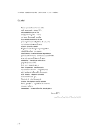 Esta lei
Ainda que não houvéssemos feito
mais nada desde o século XVI,
erigimos este corpo de leis
invulgarmente justas e certas,
em nome da vontade popular.
A lei democraticamente escrita
pelos representantes legítimos de um povo
e o rosto que esse povo levanta
perante as outras nações.
Resplandecente de esperança e dignidade,
esta lei há-de fazer-nos maiores
do que somos na adversidade e dependência,
porque os homens são construídos ou destruídos
pelas leis que os obrigam e abrigam.
Esta é uma Constituição aventurosa,
projecto de vida certa
deste povo para este povo.
Estes são os novos mandamentos
a que ater-nos durante a longa travessia
até à justiça de todas as leis do mundo.
Mais uma vez chegamos primeiro,
acaso sem ter com quê.
Mas destruir estas tábuas seria
destruir algo daquilo em que sempre
fomos grandes – a capacidade de inscrever
o sonho realizável
na memória e no assombro dos outros povos.
Março, 1978
Maria Velho da Costa, Vértice 59/Março-Abril de 1994.
25 DE ABRIL. UMA AVENTURA PARA A DEMOCRACIA. TEXTOS LITERÁRIOS
240
 