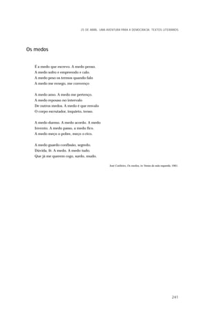 Os medos
É a medo que escrevo. A medo penso.
A medo sofro e empreendo e calo.
A medo peso os termos quando falo
A medo me renego, me convenço
A medo amo. A medo me pertenço.
A medo repouso no intervalo
De outros medos. A medo é que resvalo
O corpo escrutador, inquieto, tenso.
A medo durmo. A medo acordo. A medo
Invento. A medo passo, a medo fico.
A medo meço o pobre, meço o rico.
A medo guardo confissão, segredo.
Dúvida, fé. A medo. A medo tudo.
Que já me querem cego, surdo, mudo.
José Cutileiro, Os medos, in Versos da mão esquerda, 1961.
25 DE ABRIL. UMA AVENTURA PARA A DEMOCRACIA. TEXTOS LITERÁRIOS
241
 