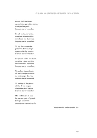 Era um povo renascido
da morte em que estava morto,
cujos gestos e gritos
floriram cravos vermelhos
No sol, na lua, no vento..
nas searas, nos montados,
nos olivais, nas charnecas,
floriram cravos vermelhos.
Na voz das fontes e rios,
por ondas do mar amigo,
nas penedias dos montes,
floriram cravos vermelhos.
No pão, no vinho, nos frutos,
de sangue e suor nutridos,
mais na fome e sede deles,
floriram cravos vermelhos.
No azul do céu profundo,
no branco leve das nuvens,
no canto alegre das aves,
floriram cravos vermelhos.
Na sombra vil das prisões
abertas de par em par,
dos irmãos delas libertos,
floriram cravos vermelhos.
Mas no Primeiro de Maio
foi que, em todo o Portugal,
Portugal todo floriu
num mesmo cravo vermelho.
Armindo Rodrigues, A Manhã Necessária, 1978.
25 DE ABRIL. UMA AVENTURA PARA A DEMOCRACIA. TEXTOS LITERÁRIOS
247
 