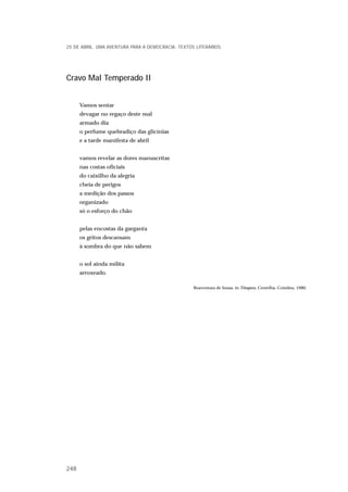 Cravo Mal Temperado II
Vamos sentar
devagar no regaço deste mal
armado dia
o perfume quebradiço das glicínias
e a tarde manifesta de abril
vamos revelar as dores manuscritas
nas costas oficiais
do caixilho da alegria
cheia de perigos
a medição dos passos
organizado
só o esforço do chão
pelas encostas da garganta
os gritos descansam
à sombra do que não sabem
o sol ainda milita
arroxeado.
Boaventura de Sousa, in Têmpera, Centelha, Coimbra, 1980.
25 DE ABRIL. UMA AVENTURA PARA A DEMOCRACIA. TEXTOS LITERÁRIOS
248
 