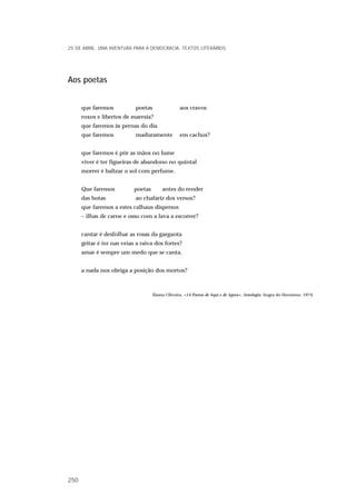 Aos poetas
que faremos poetas aos cravos
roxos e libertos de maresia?
que faremos às pernas do dia
que faremos maduramente em cachos?
que faremos é pôr as mãos no lume
viver é ter figueiras de abandono no quintal
morrer é balizar o sol com perfume.
Que faremos poetas antes do render
das botas ao chafariz dos versos?
que faremos a estes calhaus dispersos
– ilhas de carne e osso com a lava a escorrer?
cantar é desfolhar as rosas da garganta
gritar é ter nas veias a raiva dos fortes?
amar é sempre um medo que se canta.
a nada nos obriga a posição dos mortos?
Álamo Oliveira, «14 Poetas de Aqui e de Agora». Antologia. Angra do Heroísmo, 1974.
25 DE ABRIL. UMA AVENTURA PARA A DEMOCRACIA. TEXTOS LITERÁRIOS
250
 